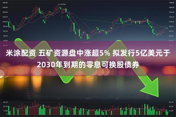 米涂配资 五矿资源盘中涨超5% 拟发行5亿美元于2030年到期的零息可换股债券