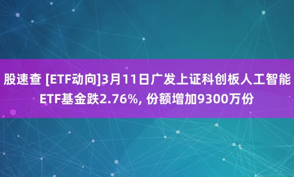 股速查 [ETF动向]3月11日广发上证科创板人工智能ETF基金跌2.76%, 份额增加9300万份