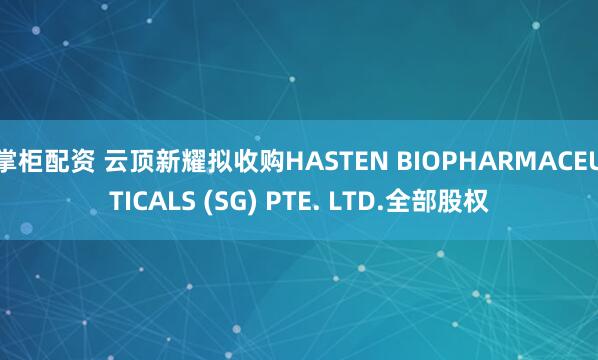 掌柜配资 云顶新耀拟收购HASTEN BIOPHARMACEUTICALS (SG) PTE. LTD.全部股权