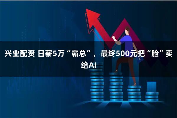 兴业配资 日薪5万“霸总”，最终500元把“脸”卖给AI