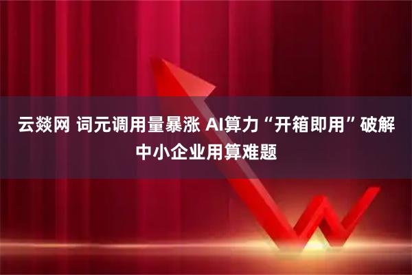 云燚网 词元调用量暴涨 AI算力“开箱即用”破解中小企业用算难题