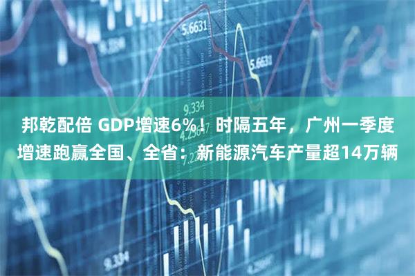 邦乾配倍 GDP增速6%！时隔五年，广州一季度增速跑赢全国、全省：新能源汽车产量超14万辆