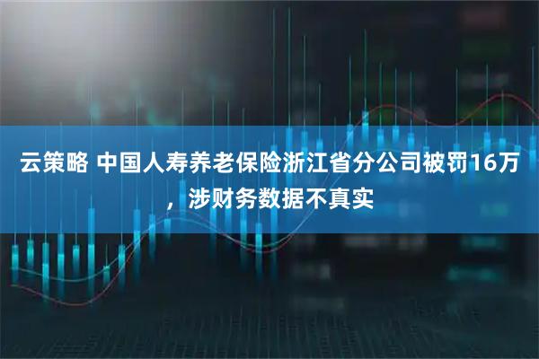 云策略 中国人寿养老保险浙江省分公司被罚16万，涉财务数据不真实