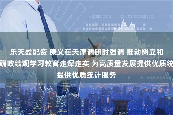 乐天盈配资 康义在天津调研时强调 推动树立和践行正确政绩观学习教育走深走实 为高质量发展提供优质统计服务