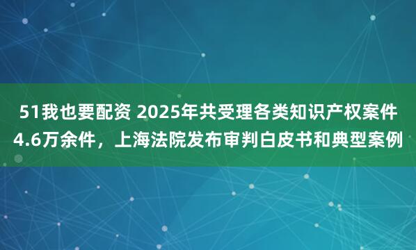 51我也要配资 2025年共受理各类知识产权案件4.6万余件，上海法院发布审判白皮书和典型案例