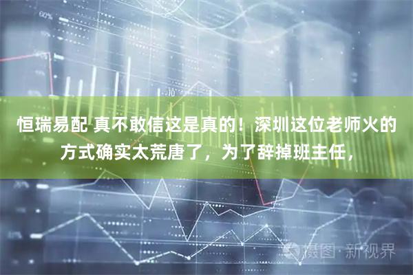 恒瑞易配 真不敢信这是真的！深圳这位老师火的方式确实太荒唐了，为了辞掉班主任，