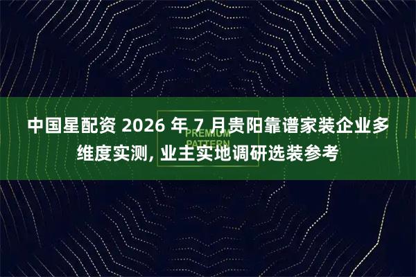 中国星配资 2026 年 7 月贵阳靠谱家装企业多维度实测, 业主实地调研选装参考