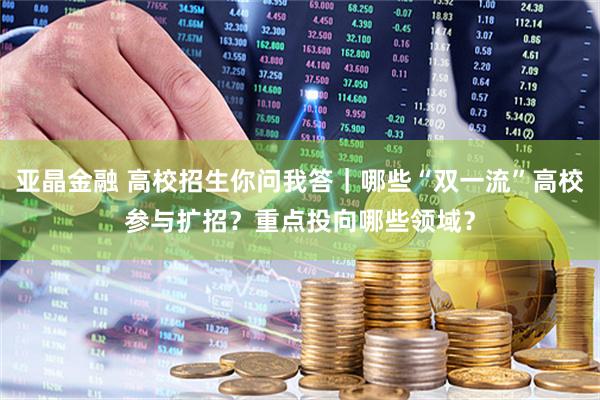 亚晶金融 高校招生你问我答｜哪些“双一流”高校参与扩招？重点投向哪些领域？