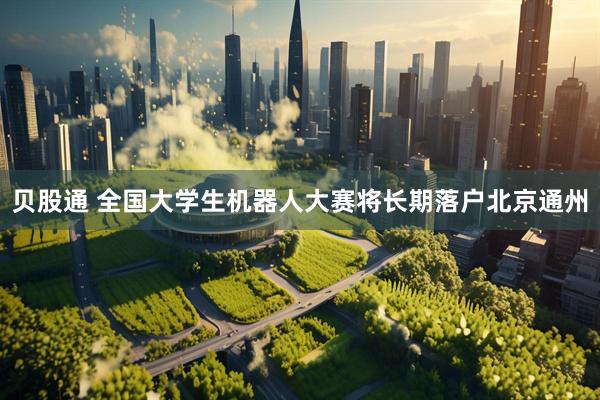 贝股通 全国大学生机器人大赛将长期落户北京通州