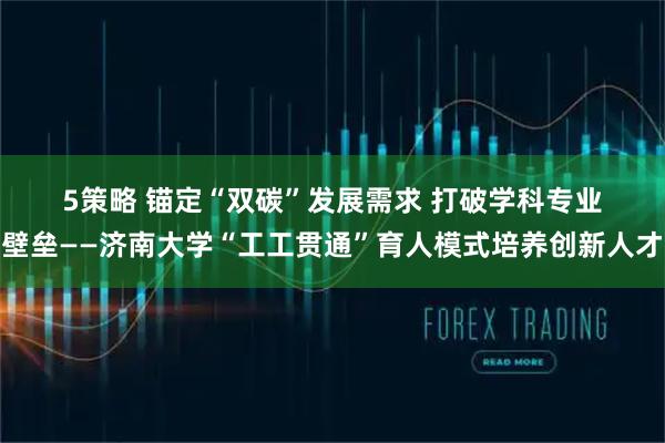 5策略 锚定“双碳”发展需求 打破学科专业壁垒——济南大学“工工贯通”育人模式培养创新人才