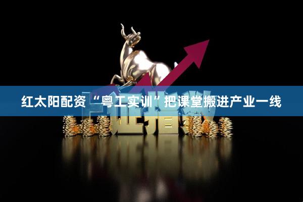 红太阳配资 “粤工实训”把课堂搬进产业一线