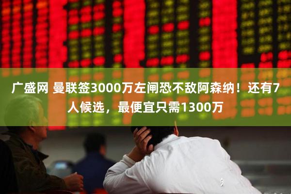 广盛网 曼联签3000万左闸恐不敌阿森纳！还有7人候选，最便宜只需1300万