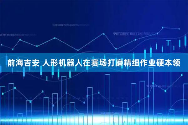 前海吉安 人形机器人在赛场打磨精细作业硬本领