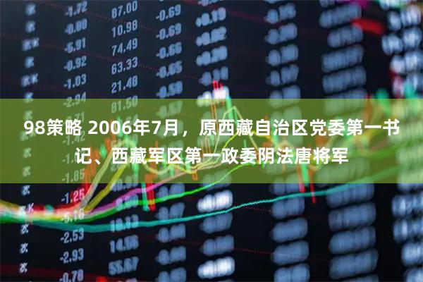 98策略 2006年7月，原西藏自治区党委第一书记、西藏军区第一政委阴法唐将军