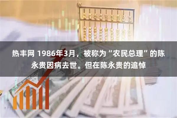 热丰网 1986年3月，被称为“农民总理”的陈永贵因病去世。但在陈永贵的追悼